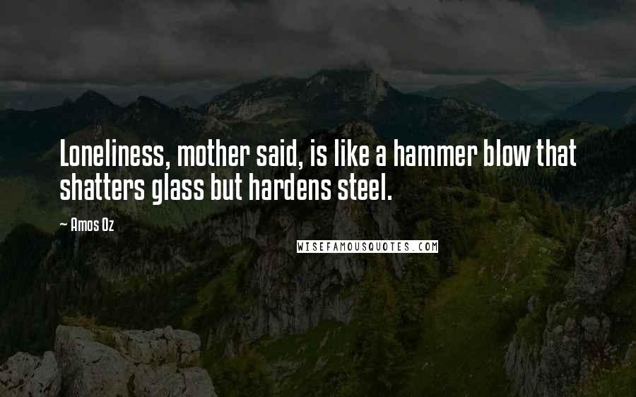 Amos Oz Quotes: Loneliness, mother said, is like a hammer blow that shatters glass but hardens steel.