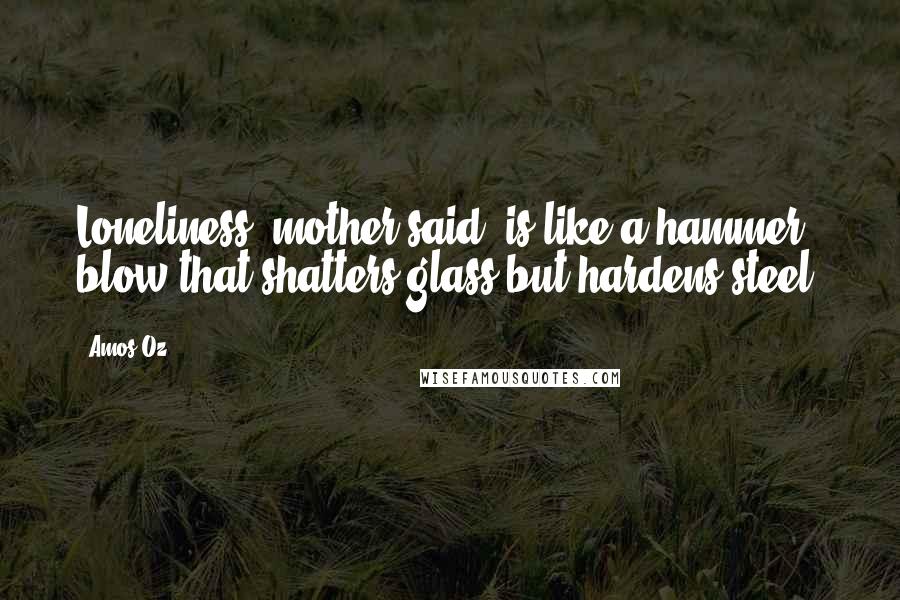 Amos Oz Quotes: Loneliness, mother said, is like a hammer blow that shatters glass but hardens steel.