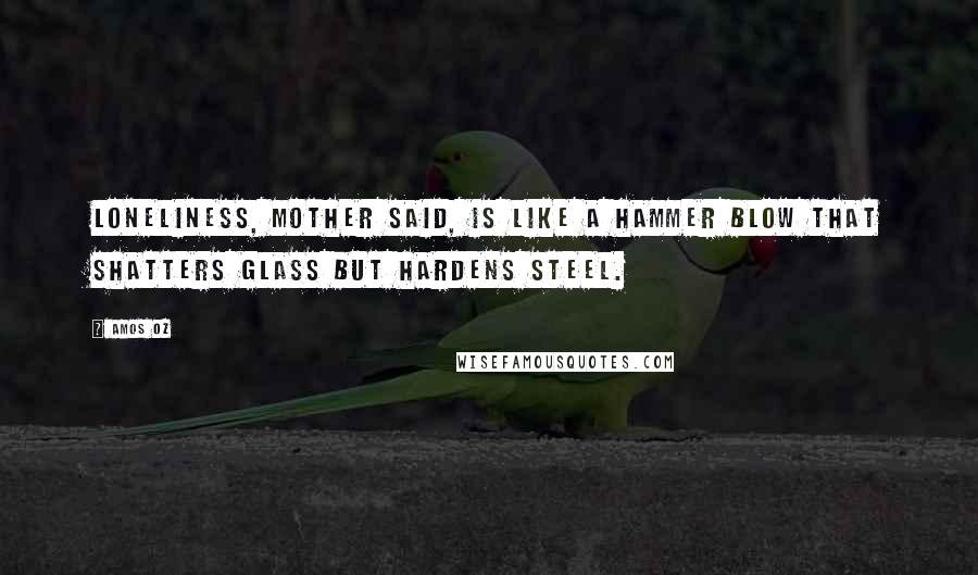 Amos Oz Quotes: Loneliness, mother said, is like a hammer blow that shatters glass but hardens steel.
