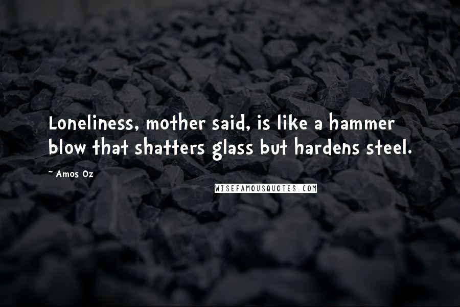 Amos Oz Quotes: Loneliness, mother said, is like a hammer blow that shatters glass but hardens steel.
