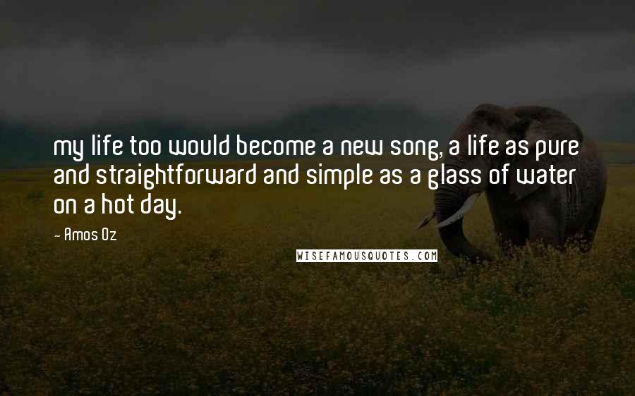 Amos Oz Quotes: my life too would become a new song, a life as pure and straightforward and simple as a glass of water on a hot day.