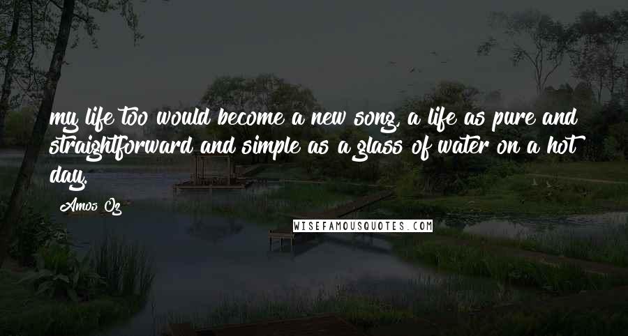 Amos Oz Quotes: my life too would become a new song, a life as pure and straightforward and simple as a glass of water on a hot day.