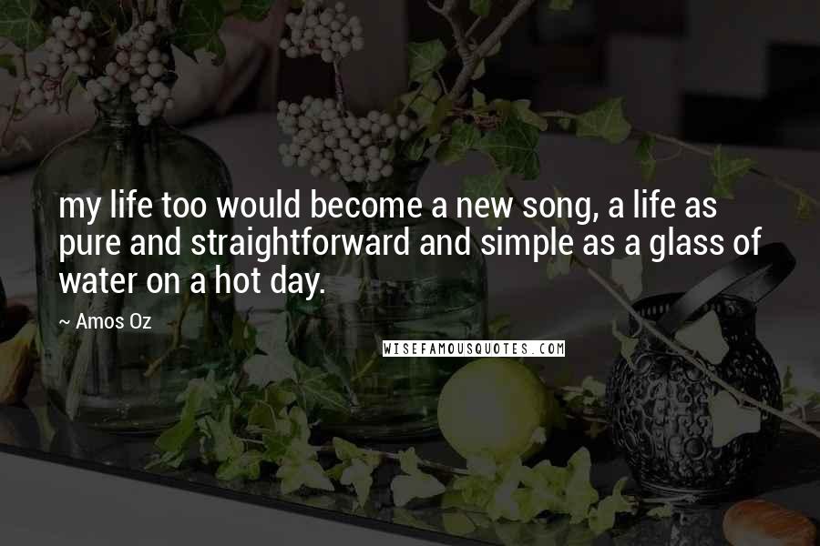 Amos Oz Quotes: my life too would become a new song, a life as pure and straightforward and simple as a glass of water on a hot day.