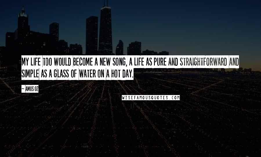 Amos Oz Quotes: my life too would become a new song, a life as pure and straightforward and simple as a glass of water on a hot day.