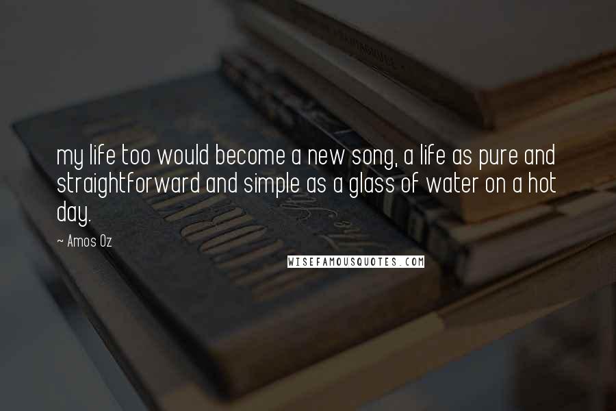 Amos Oz Quotes: my life too would become a new song, a life as pure and straightforward and simple as a glass of water on a hot day.