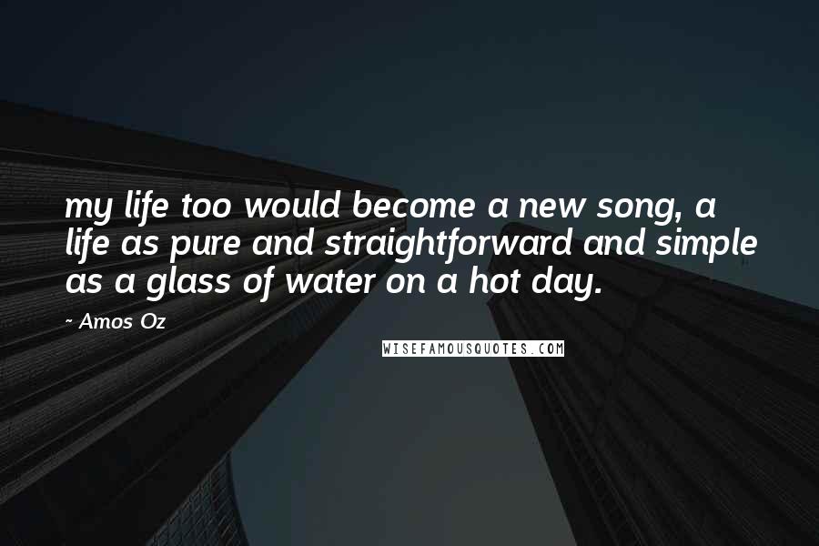 Amos Oz Quotes: my life too would become a new song, a life as pure and straightforward and simple as a glass of water on a hot day.