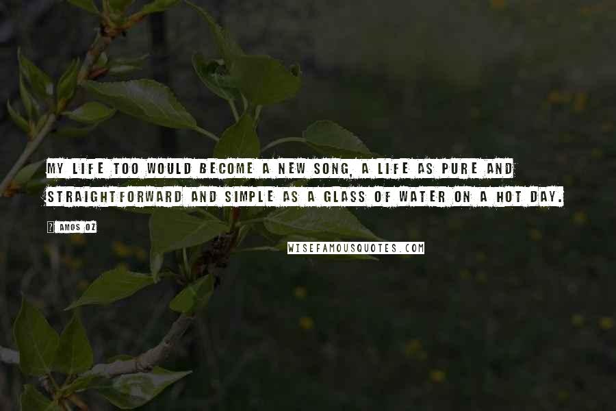 Amos Oz Quotes: my life too would become a new song, a life as pure and straightforward and simple as a glass of water on a hot day.