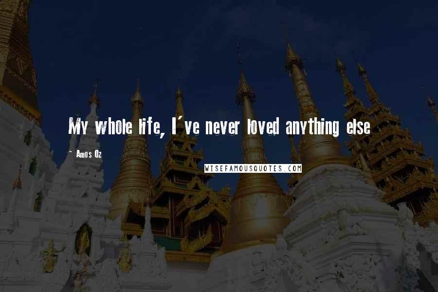 Amos Oz Quotes: My whole life, I've never loved anything else