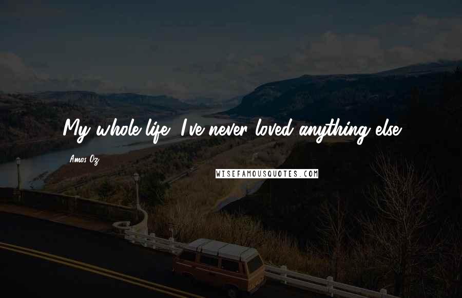 Amos Oz Quotes: My whole life, I've never loved anything else