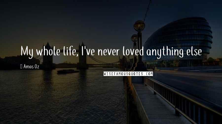 Amos Oz Quotes: My whole life, I've never loved anything else