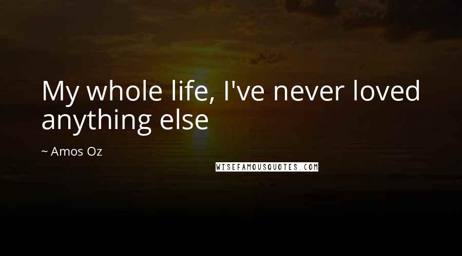 Amos Oz Quotes: My whole life, I've never loved anything else