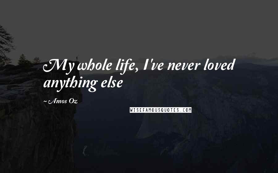 Amos Oz Quotes: My whole life, I've never loved anything else