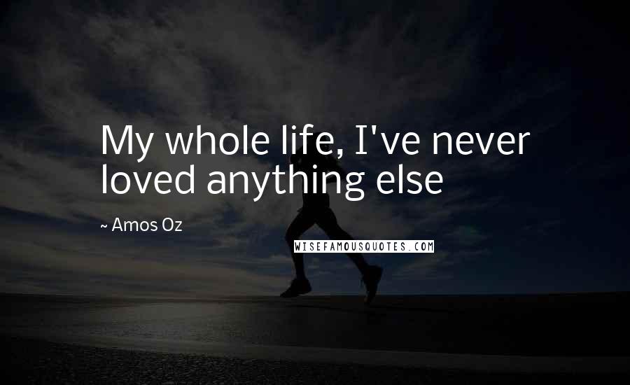 Amos Oz Quotes: My whole life, I've never loved anything else
