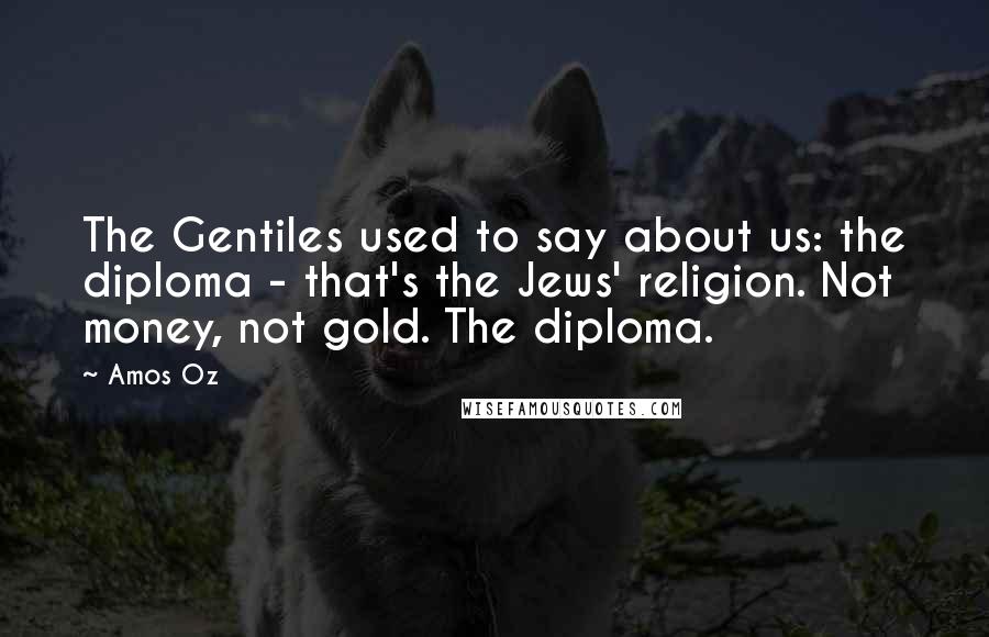 Amos Oz Quotes: The Gentiles used to say about us: the diploma - that's the Jews' religion. Not money, not gold. The diploma.