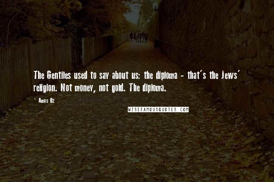 Amos Oz Quotes: The Gentiles used to say about us: the diploma - that's the Jews' religion. Not money, not gold. The diploma.