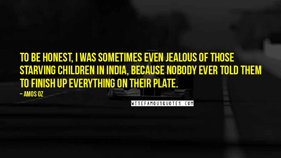 Amos Oz Quotes: To be honest, I was sometimes even jealous of those starving children in India, because nobody ever told them to finish up everything on their plate.