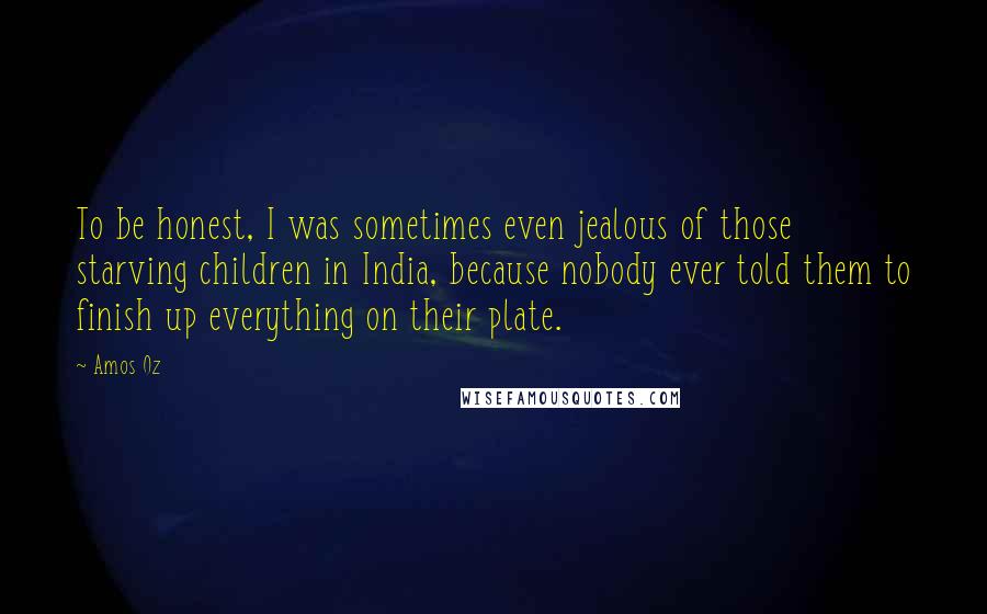 Amos Oz Quotes: To be honest, I was sometimes even jealous of those starving children in India, because nobody ever told them to finish up everything on their plate.