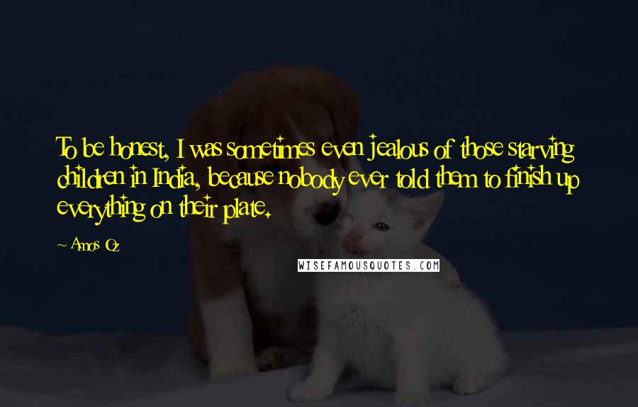 Amos Oz Quotes: To be honest, I was sometimes even jealous of those starving children in India, because nobody ever told them to finish up everything on their plate.