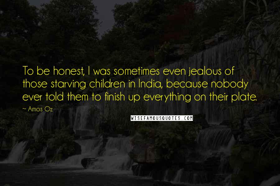 Amos Oz Quotes: To be honest, I was sometimes even jealous of those starving children in India, because nobody ever told them to finish up everything on their plate.