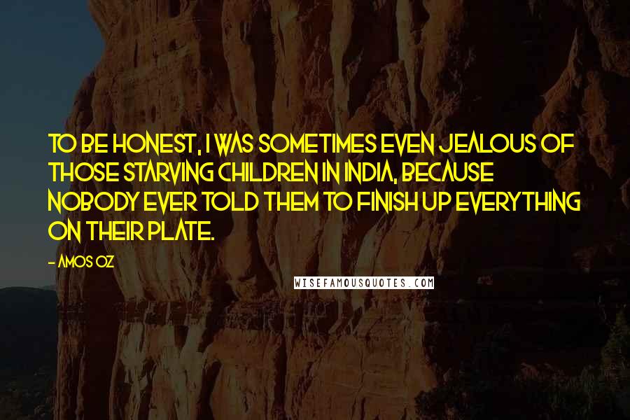 Amos Oz Quotes: To be honest, I was sometimes even jealous of those starving children in India, because nobody ever told them to finish up everything on their plate.