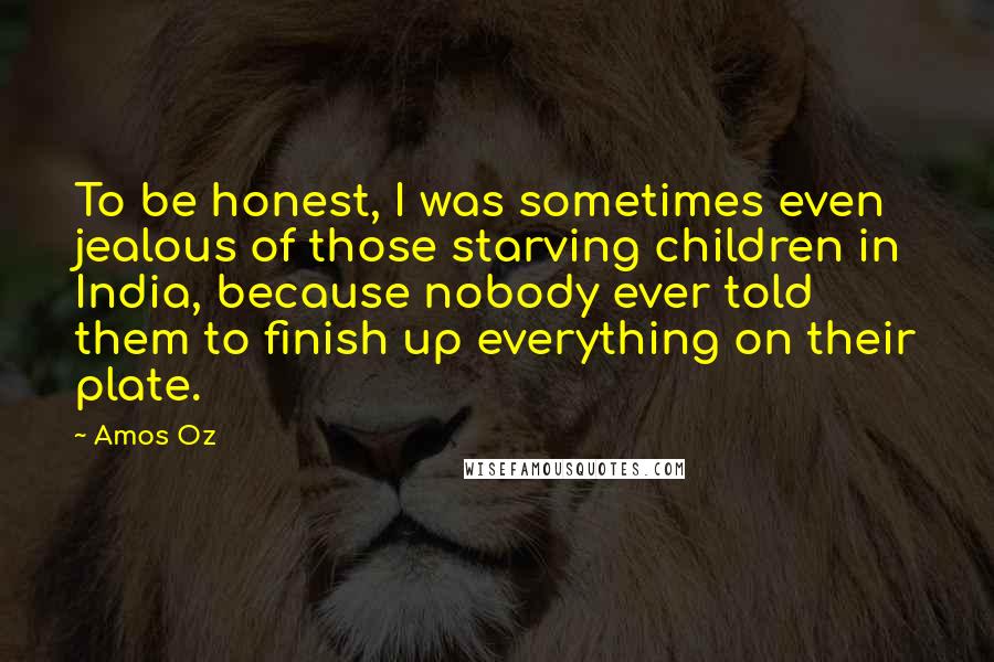 Amos Oz Quotes: To be honest, I was sometimes even jealous of those starving children in India, because nobody ever told them to finish up everything on their plate.