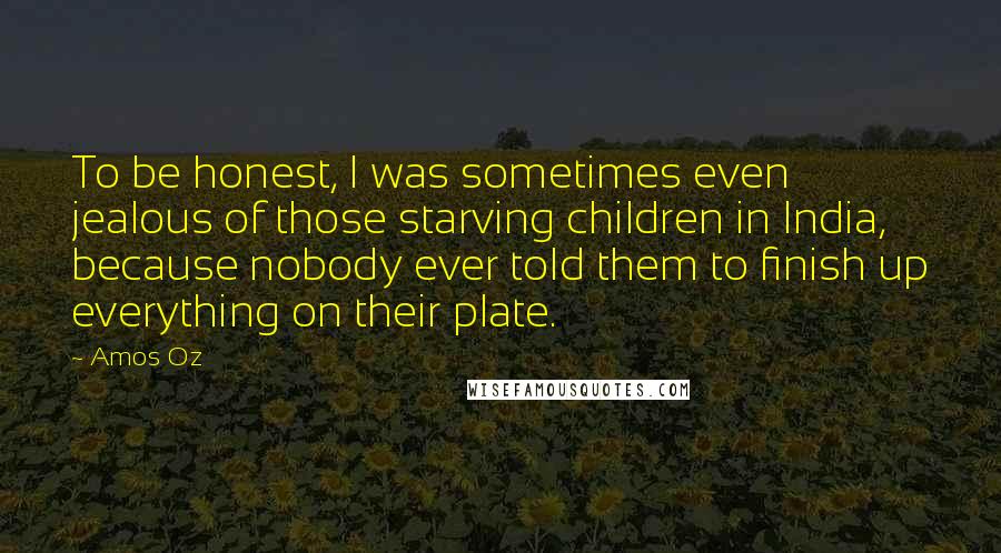 Amos Oz Quotes: To be honest, I was sometimes even jealous of those starving children in India, because nobody ever told them to finish up everything on their plate.