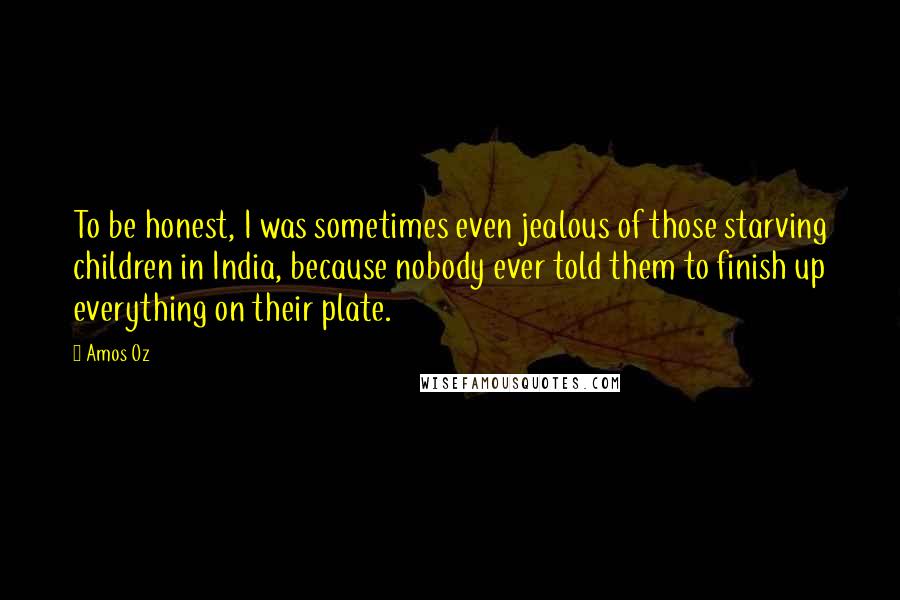 Amos Oz Quotes: To be honest, I was sometimes even jealous of those starving children in India, because nobody ever told them to finish up everything on their plate.