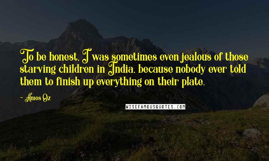 Amos Oz Quotes: To be honest, I was sometimes even jealous of those starving children in India, because nobody ever told them to finish up everything on their plate.