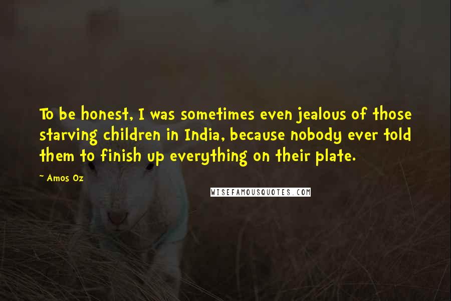 Amos Oz Quotes: To be honest, I was sometimes even jealous of those starving children in India, because nobody ever told them to finish up everything on their plate.