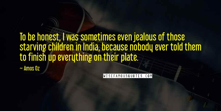 Amos Oz Quotes: To be honest, I was sometimes even jealous of those starving children in India, because nobody ever told them to finish up everything on their plate.