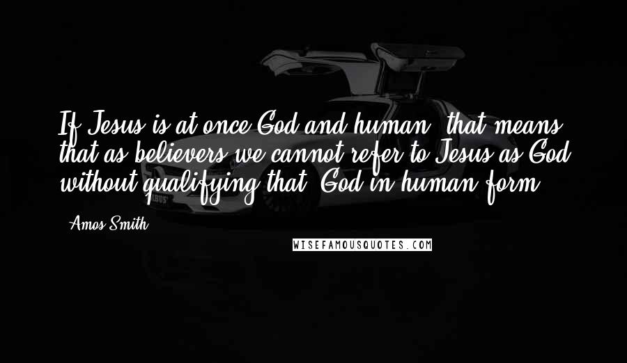 Amos Smith Quotes: If Jesus is at once God and human, that means that as believers we cannot refer to Jesus as God without qualifying that:"God in human form.