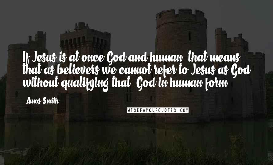 Amos Smith Quotes: If Jesus is at once God and human, that means that as believers we cannot refer to Jesus as God without qualifying that:"God in human form.