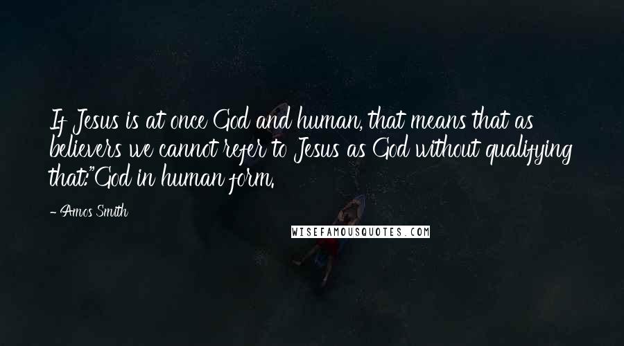 Amos Smith Quotes: If Jesus is at once God and human, that means that as believers we cannot refer to Jesus as God without qualifying that:"God in human form.