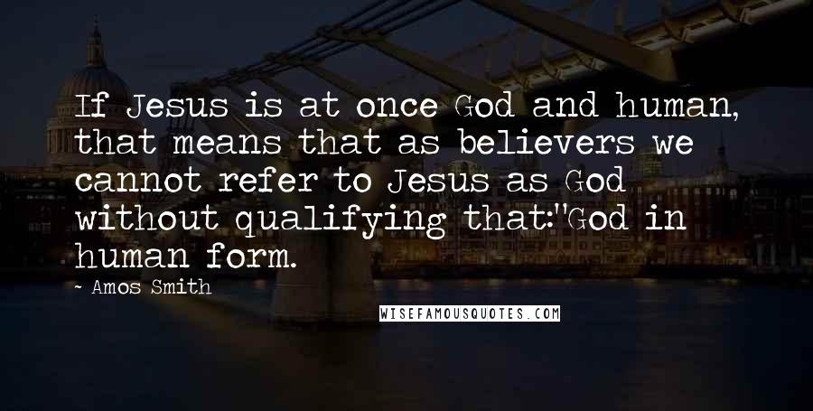 Amos Smith Quotes: If Jesus is at once God and human, that means that as believers we cannot refer to Jesus as God without qualifying that:"God in human form.