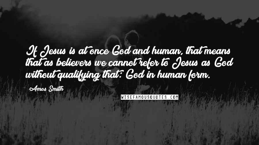 Amos Smith Quotes: If Jesus is at once God and human, that means that as believers we cannot refer to Jesus as God without qualifying that:"God in human form.