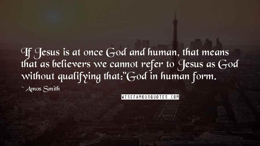 Amos Smith Quotes: If Jesus is at once God and human, that means that as believers we cannot refer to Jesus as God without qualifying that:"God in human form.