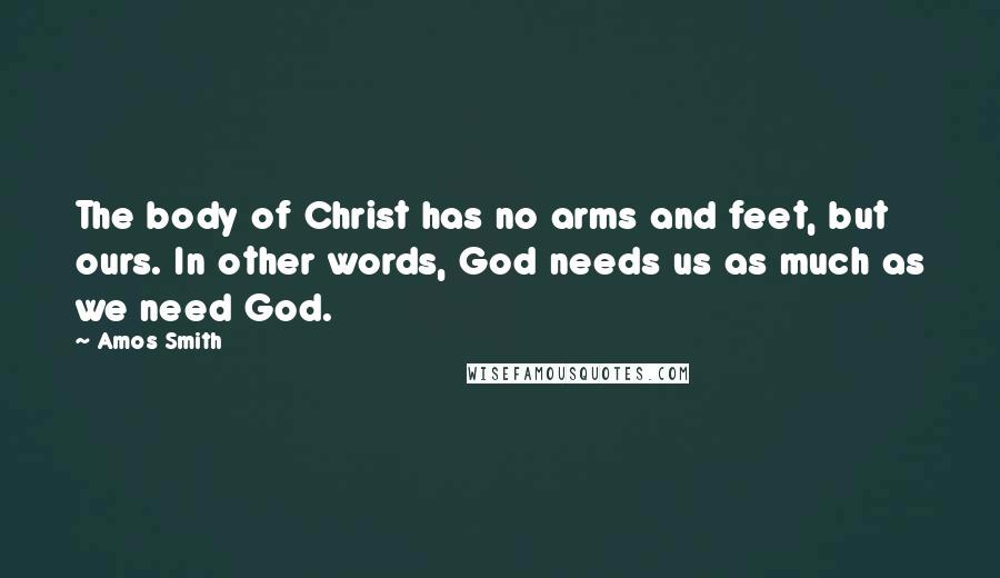 Amos Smith Quotes: The body of Christ has no arms and feet, but ours. In other words, God needs us as much as we need God.