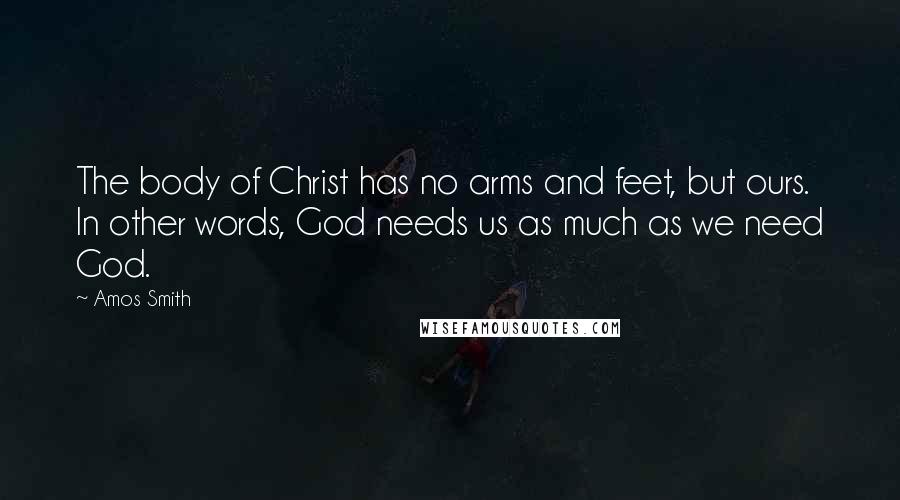 Amos Smith Quotes: The body of Christ has no arms and feet, but ours. In other words, God needs us as much as we need God.