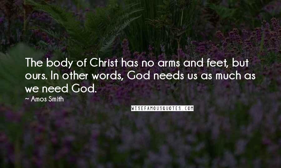 Amos Smith Quotes: The body of Christ has no arms and feet, but ours. In other words, God needs us as much as we need God.