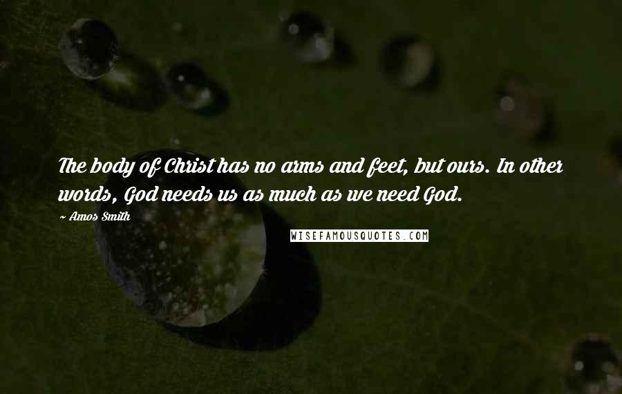 Amos Smith Quotes: The body of Christ has no arms and feet, but ours. In other words, God needs us as much as we need God.