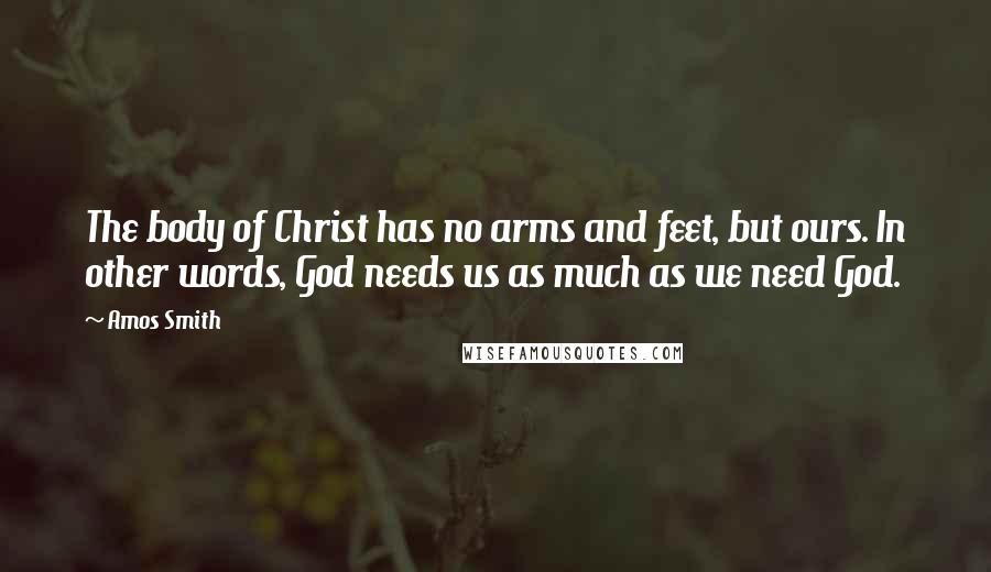 Amos Smith Quotes: The body of Christ has no arms and feet, but ours. In other words, God needs us as much as we need God.