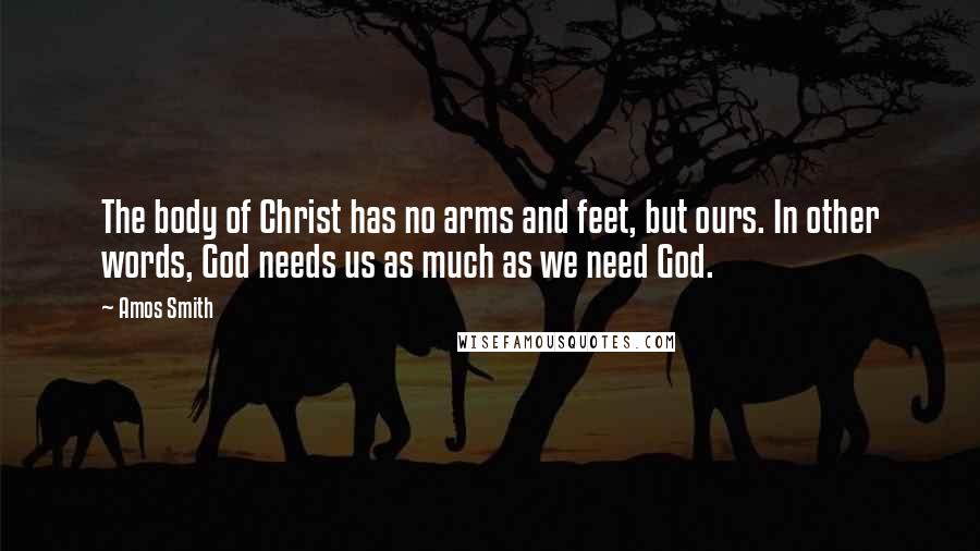 Amos Smith Quotes: The body of Christ has no arms and feet, but ours. In other words, God needs us as much as we need God.