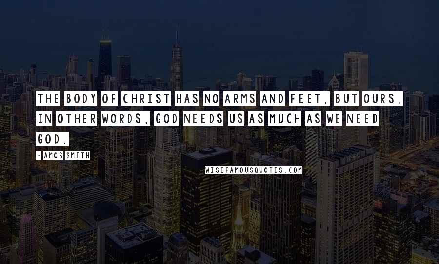Amos Smith Quotes: The body of Christ has no arms and feet, but ours. In other words, God needs us as much as we need God.