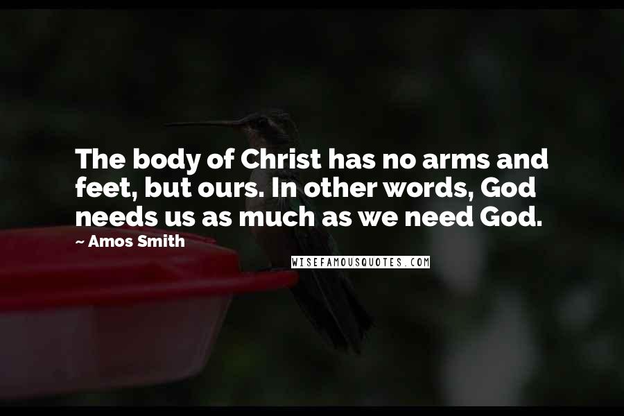 Amos Smith Quotes: The body of Christ has no arms and feet, but ours. In other words, God needs us as much as we need God.