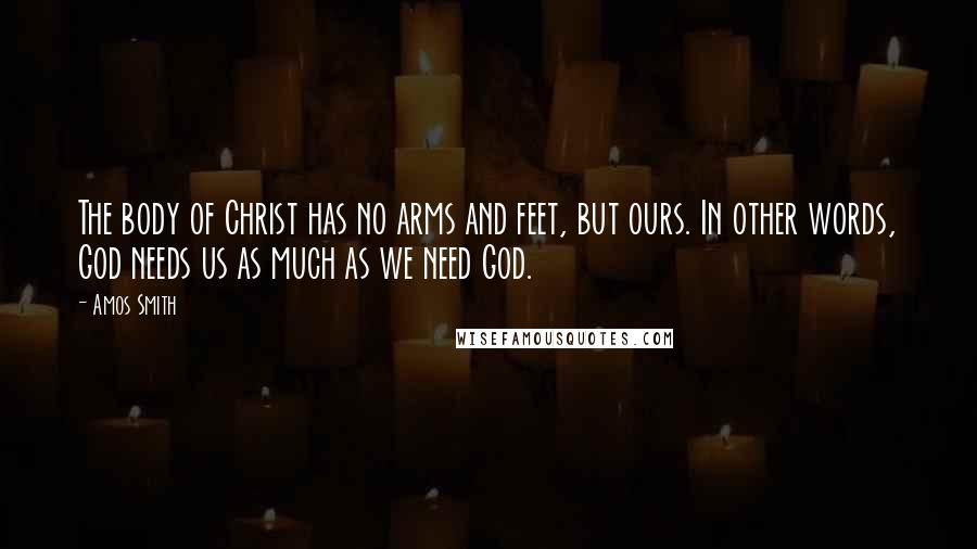 Amos Smith Quotes: The body of Christ has no arms and feet, but ours. In other words, God needs us as much as we need God.