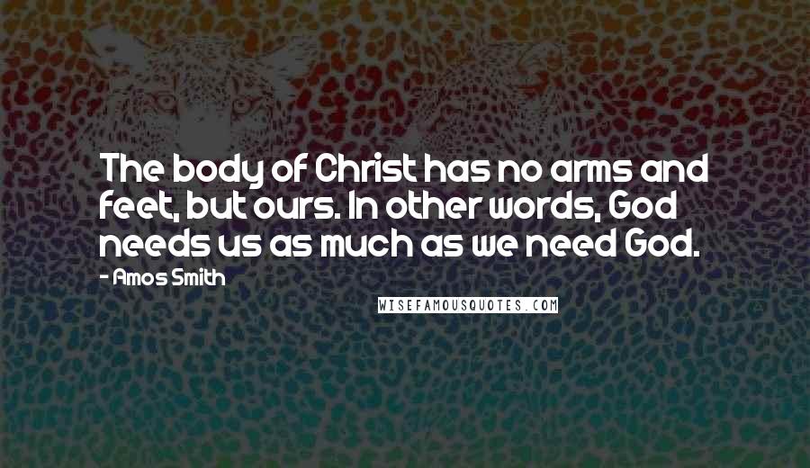 Amos Smith Quotes: The body of Christ has no arms and feet, but ours. In other words, God needs us as much as we need God.