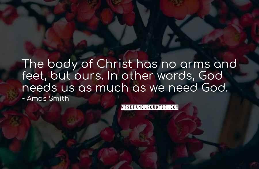 Amos Smith Quotes: The body of Christ has no arms and feet, but ours. In other words, God needs us as much as we need God.