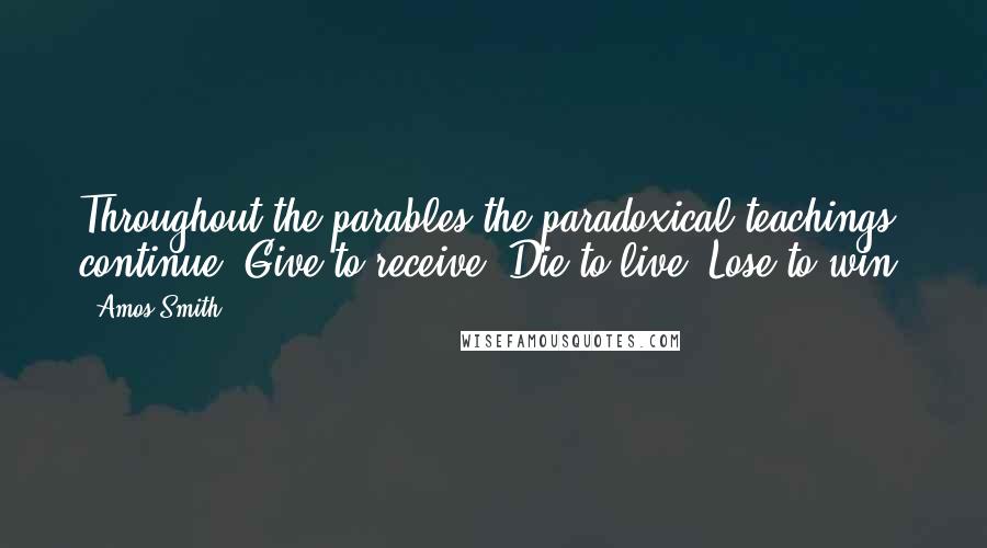 Amos Smith Quotes: Throughout the parables the paradoxical teachings continue: Give to receive. Die to live. Lose to win.