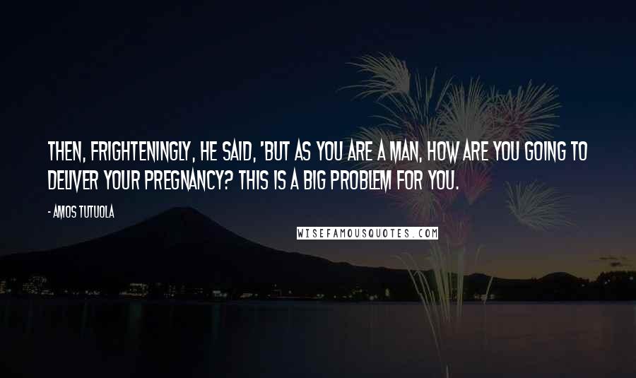 Amos Tutuola Quotes: Then, frighteningly, he said, 'But as you are a man, how are you going to deliver your pregnancy? This is a big problem for you.