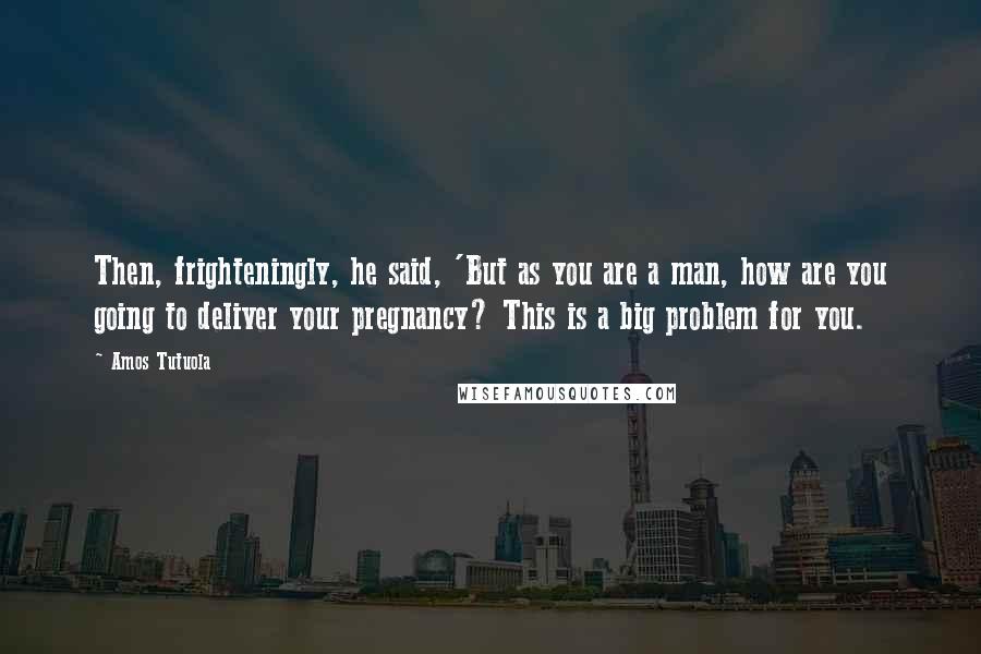 Amos Tutuola Quotes: Then, frighteningly, he said, 'But as you are a man, how are you going to deliver your pregnancy? This is a big problem for you.